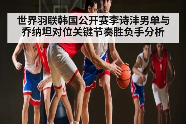 世界羽联韩国公开赛李诗沣男单与乔纳坦对位关键节奏胜负手分析