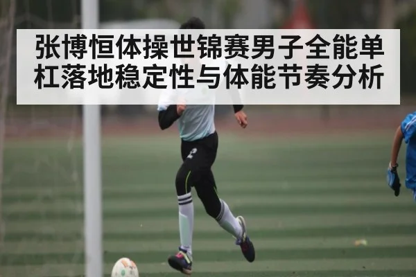 张博恒体操世锦赛男子全能单杠落地稳定性与体能节奏分析